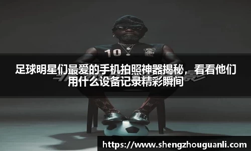 足球明星们最爱的手机拍照神器揭秘，看看他们用什么设备记录精彩瞬间